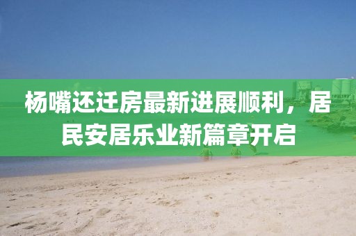 杨嘴还迁房最新进展顺利，居民安居乐业新篇章开启