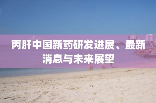 丙肝中国新药研发进展、最新消息与未来展望