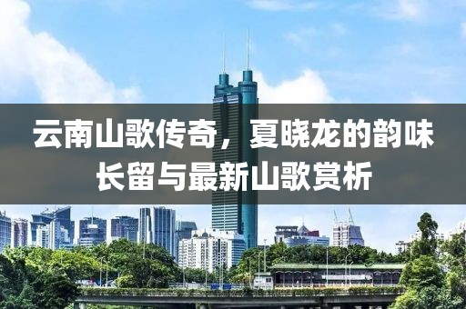 云南山歌传奇，夏晓龙的韵味长留与最新山歌赏析
