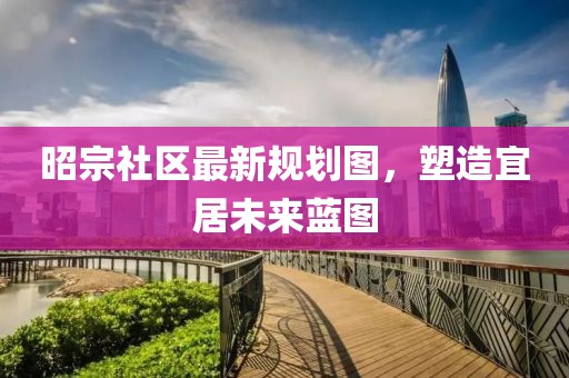 昭宗社区最新规划图，塑造宜居未来蓝图