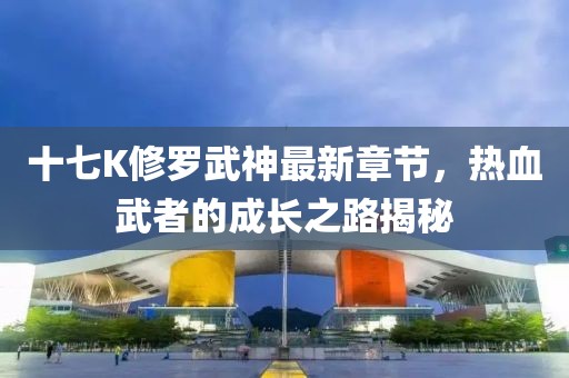 十七K修罗武神最新章节，热血武者的成长之路揭秘