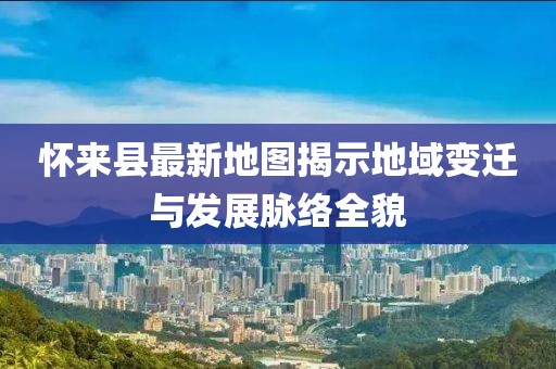 怀来县最新地图揭示地域变迁与发展脉络全貌