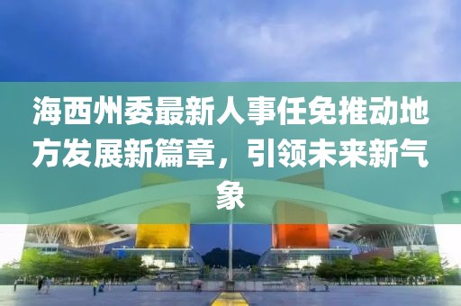 海西州委最新人事任免推动地方发展新篇章，引领未来新气象