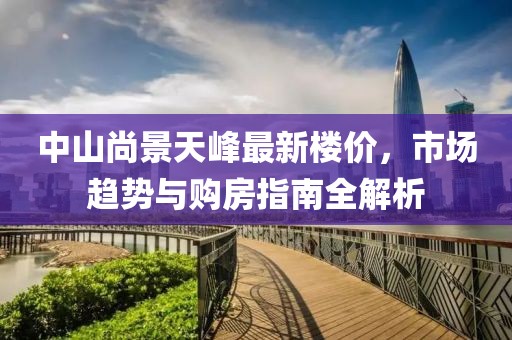 中山尚景天峰最新楼价，市场趋势与购房指南全解析