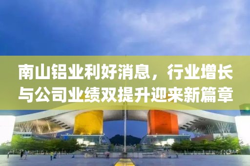 南山铝业利好消息，行业增长与公司业绩双提升迎来新篇章
