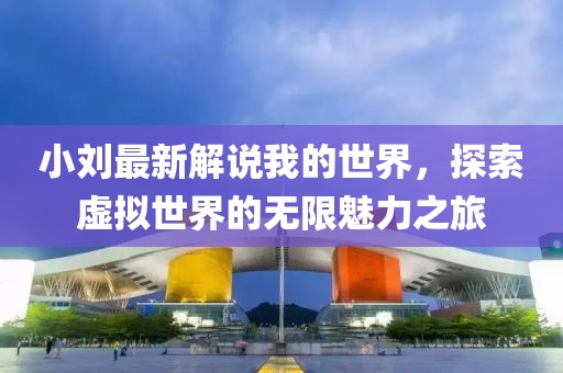 小刘最新解说我的世界，探索虚拟世界的无限魅力之旅