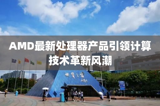 AMD最新处理器产品引领计算技术革新风潮