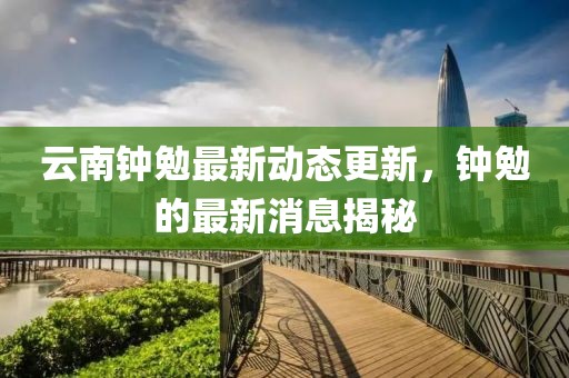 云南钟勉最新动态更新，钟勉的最新消息揭秘