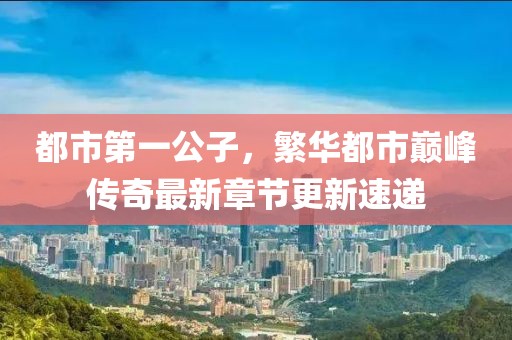 都市第一公子，繁华都市巅峰传奇最新章节更新速递