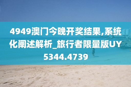 4949澳门今晚开奖结果,系统化阐述解析_旅行者限量版UY5344.4739