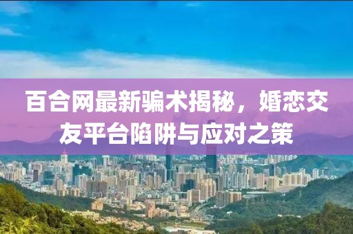 百合网最新骗术揭秘，婚恋交友平台陷阱与应对之策