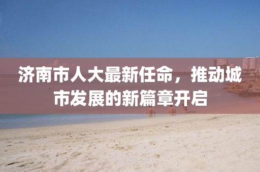济南市人大最新任命，推动城市发展的新篇章开启