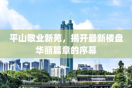 平山敬业新苑，揭开最新楼盘华丽篇章的序幕