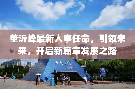 董沂峰最新人事任命，引领未来，开启新篇章发展之路