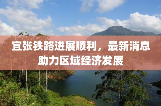 宜张铁路进展顺利，最新消息助力区域经济发展