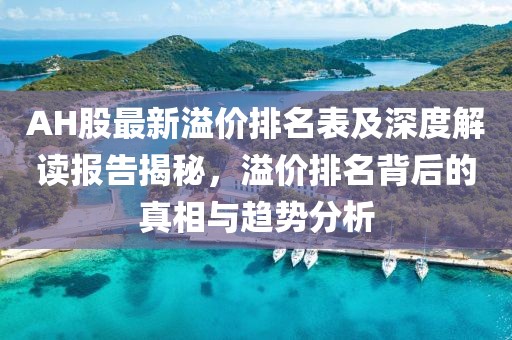 AH股最新溢价排名表及深度解读报告揭秘，溢价排名背后的真相与趋势分析