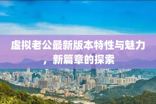 虚拟老公最新版本特性与魅力，新篇章的探索