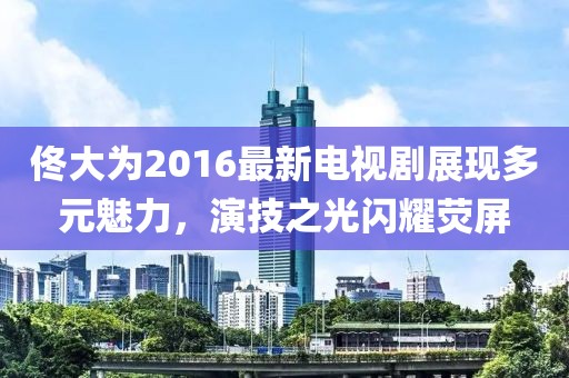 佟大为2016最新电视剧展现多元魅力，演技之光闪耀荧屏