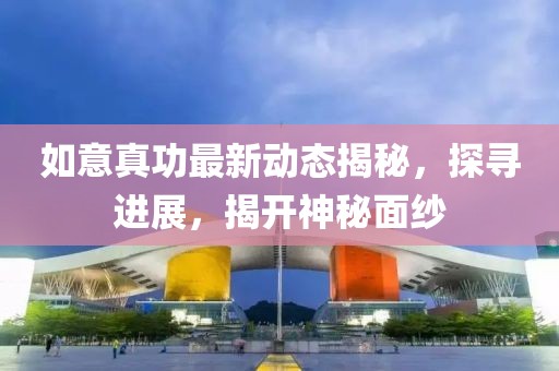 如意真功最新动态揭秘，探寻进展，揭开神秘面纱