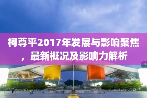 柯尊平2017年发展与影响聚焦，最新概况及影响力解析