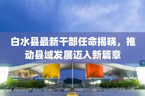 白水县最新干部任命揭晓，推动县域发展迈入新篇章