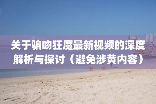 关于骗吻狂魔最新视频的深度解析与探讨（避免涉黄内容）