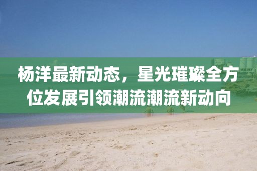 杨洋最新动态，星光璀璨全方位发展引领潮流潮流新动向