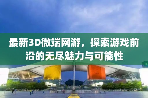 最新3D微端网游，探索游戏前沿的无尽魅力与可能性