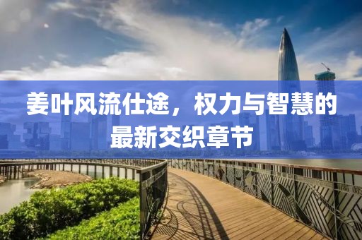 姜叶风流仕途，权力与智慧的最新交织章节