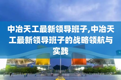 中冶天工最新领导班子,中冶天工最新领导班子的战略领航与实践