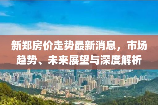 新郑房价走势最新消息，市场趋势、未来展望与深度解析