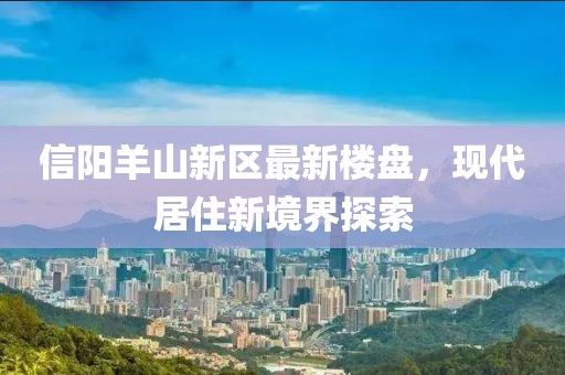 信阳羊山新区最新楼盘，现代居住新境界探索