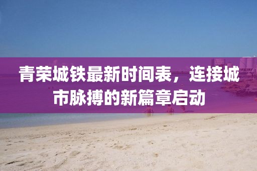 青荣城铁最新时间表，连接城市脉搏的新篇章启动