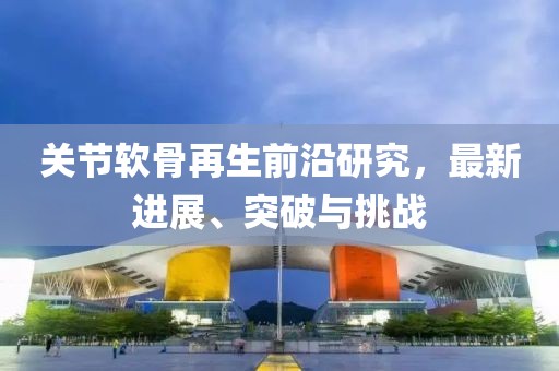 关节软骨再生前沿研究，最新进展、突破与挑战