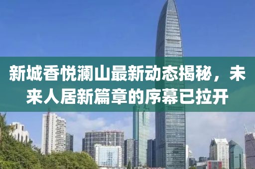新城香悦澜山最新动态揭秘，未来人居新篇章的序幕已拉开
