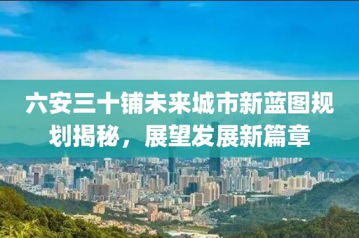 六安三十铺未来城市新蓝图规划揭秘，展望发展新篇章