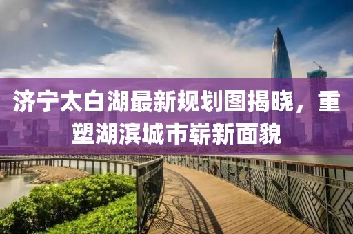 济宁太白湖最新规划图揭晓，重塑湖滨城市崭新面貌