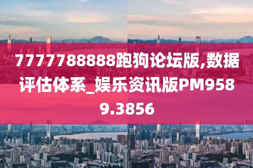 7777788888跑狗论坛版,数据评估体系_娱乐资讯版PM9589.3856