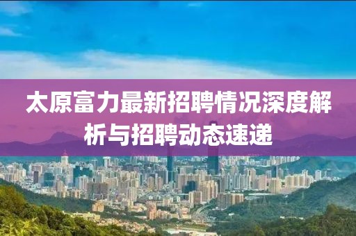 太原富力最新招聘情况深度解析与招聘动态速递
