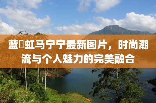 蓝祎虹马宁宁最新图片，时尚潮流与个人魅力的完美融合
