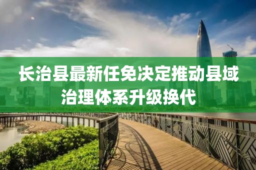 长治县最新任免决定推动县域治理体系升级换代