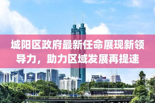城阳区政府最新任命展现新领导力，助力区域发展再提速