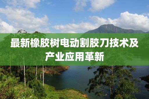 最新橡胶树电动割胶刀技术及产业应用革新