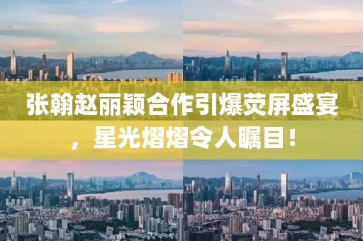 张翰赵丽颖合作引爆荧屏盛宴，星光熠熠令人瞩目！