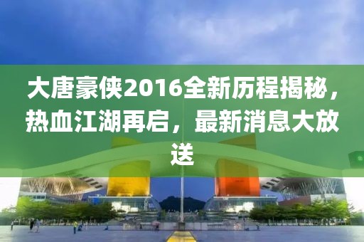 大唐豪侠2016全新历程揭秘，热血江湖再启，最新消息大放送
