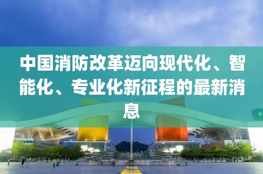 中国消防改革迈向现代化、智能化、专业化新征程的最新消息