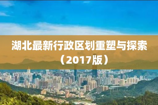 湖北最新行政区划重塑与探索（2017版）