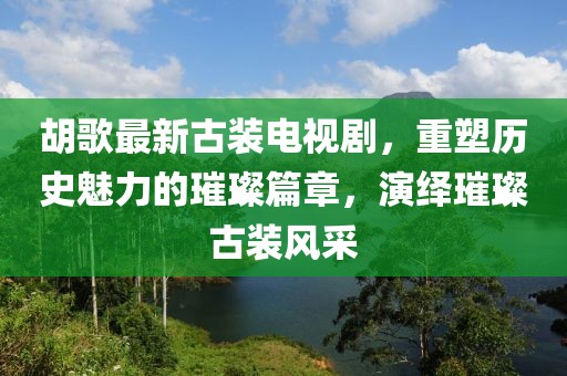 胡歌最新古装电视剧，重塑历史魅力的璀璨篇章，演绎璀璨古装风采