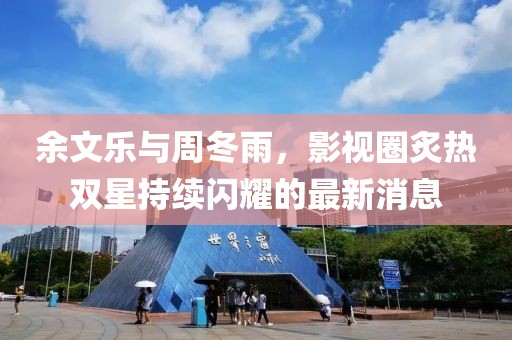 余文乐与周冬雨，影视圈炙热双星持续闪耀的最新消息