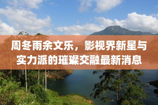 周冬雨余文乐，影视界新星与实力派的璀璨交融最新消息